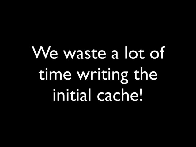 We waste a lot of
time writing the
initial cache!
