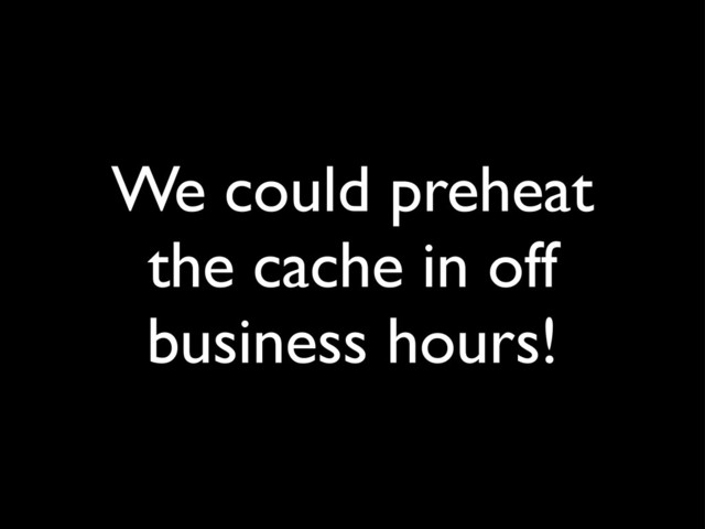 We could preheat
the cache in off
business hours!
