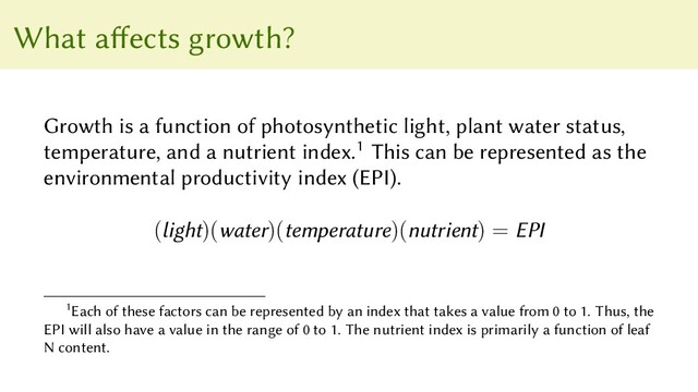 What affects growth?
Growth is a function of photosynthetic light, plant water status,
temperature, and a nutrient index.1 This can be represented as the
environmental productivity index (EPI).
(light)(water)(temperature)(nutrient) = EPI
1Each of these factors can be represented by an index that takes a value from 0 to 1. Thus, the
EPI will also have a value in the range of 0 to 1. The nutrient index is primarily a function of leaf
N content.
