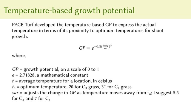 Temperature-based growth potential
PACE Turf developed the temperature-based GP to express the actual
temperature in terms of its proximity to optimum temperatures for shoot
growth.
GP = e−0.5(t−to
var
)2
where,
GP = growth potential, on a scale of 0 to 1
e = 2.71828, a mathematical constant
t = average temperature for a location, in celsius
to
= optimum temperature, 20 for C3
grass, 31 for C4
grass
var = adjusts the change in GP as temperature moves away from to
; I suggest 5.5
for C3
and 7 for C4
