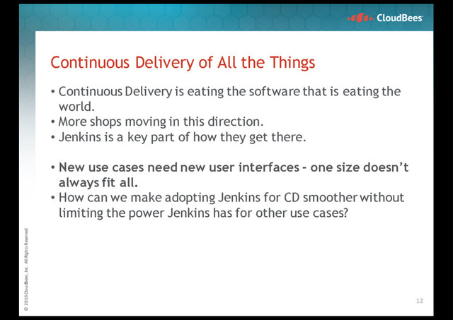 © 2016 CloudBees, Inc. All Rights Reserved
Continuous Delivery of All the Things
• Continuous Delivery is eating the software that is eating the
world.
• More shops moving in this direction.
• Jenkins is a key part of how they get there.
• New use cases need new user interfaces - one size doesn’t
always fit all.
• How can we make adopting Jenkins for CD smoother without
limiting the power Jenkins has for other use cases?
12
