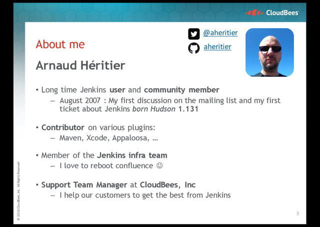 © 2016 CloudBees, Inc. All Rights Reserved
About me
Arnaud Héritier
• Long time Jenkins user and community member
– August 2007 : My first discussion on the mailing list and my first
ticket about Jenkins born Hudson 1.131
• Contributor on various plugins:
– Maven, Xcode, Appaloosa, …
• Member of the Jenkins infra team
– I love to reboot confluence J
• Support Team Manager at CloudBees, Inc
– I help our customers to get the best from Jenkins
3
@aheritier
aheritier

