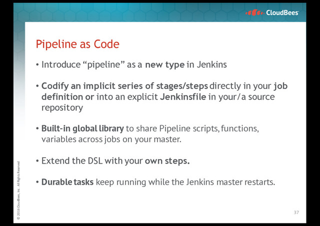 © 2016 CloudBees, Inc. All Rights Reserved
Pipeline as Code
• Introduce “pipeline” as a new type in Jenkins
• Codify an implicit series of stages/steps directly in your job
definition or into an explicit Jenkinsfile in your/a source
repository
• Built-in global library to share Pipeline scripts, functions,
variables across jobs on your master.
• Extend the DSL with your own steps.
• Durable tasks keep running while the Jenkins master restarts.
37
