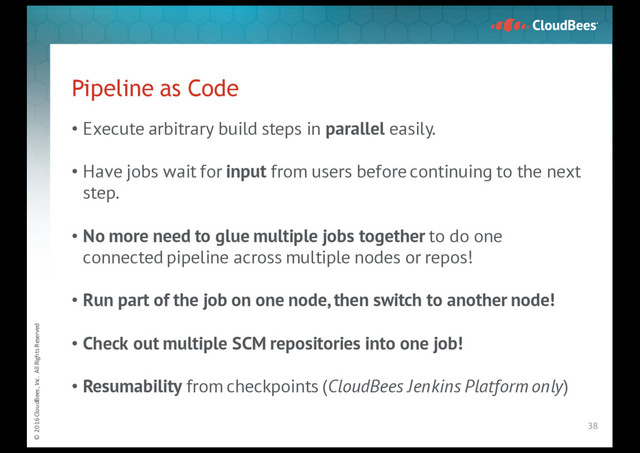 © 2016 CloudBees, Inc. All Rights Reserved
Pipeline as Code
• Execute arbitrary build steps in parallel easily.
• Have jobs wait for input from users before continuing to the next
step.
• No more need to glue multiple jobs together to do one
connected pipeline across multiple nodes or repos!
• Run part of the job on one node, then switch to another node!
• Check out multiple SCM repositories into one job!
• Resumability from checkpoints (CloudBees Jenkins Platform only)
38
