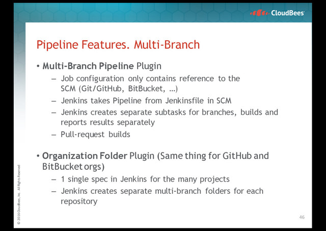 © 2016 CloudBees, Inc. All Rights Reserved
• Multi-Branch Pipeline Plugin
– Job configuration only contains reference to the
SCM (Git/GitHub, BitBucket, …)
– Jenkins takes Pipeline from Jenkinsfile in SCM
– Jenkins creates separate subtasks for branches, builds and
reports results separately
– Pull-request builds
• Organization Folder Plugin (Same thing for GitHub and
BitBucketorgs)
– 1 single spec in Jenkins for the many projects
– Jenkins creates separate multi-branch folders for each
repository
Pipeline Features. Multi-Branch
46
