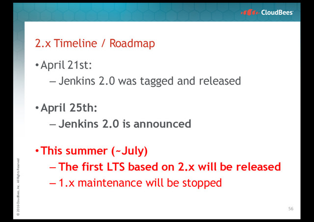 © 2016 CloudBees, Inc. All Rights Reserved
2.x Timeline / Roadmap
•April 21st:
– Jenkins 2.0 was tagged and released
•April 25th:
– Jenkins 2.0 is announced
•This summer (~July)
– The first LTS based on 2.x will be released
– 1.x maintenance will be stopped
56

