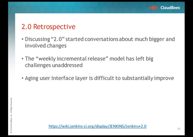 © 2016 CloudBees, Inc. All Rights Reserved
2.0 Retrospective
• Discussing “2.0” started conversations about much bigger and
involved changes
• The “weekly incremental release” model has left big
challenges unaddressed
• Aging user interface layer is difficult to substantially improve
59
https://wiki.jenkins-ci.org/display/JENKINS/Jenkins+2.0
