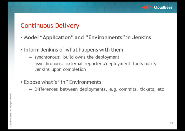 © 2016 CloudBees, Inc. All Rights Reserved
Continuous Delivery
• Model “Application” and “Environments” in Jenkins
• Inform Jenkins of what happens with them
– synchronous: build owns the deployment
– asynchronous: external reporters/deployment tools notify
Jenkins upon completion
• Expose what’s “in” Environments
– Differences between deployments, e.g. commits, tickets, etc
63
