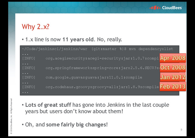 © 2016 CloudBees, Inc. All Rights Reserved
• 1.x line is now 11 years old. No, really.
• Lots of great stuff has gone into Jenkins in the last couple
years but users don’t know about them!
• Oh, and some fairly big changes!
Why 2.x?
9
~/Code/jenkinsci/jenkins/war (git:master %)$ mvn dependency:list
...
[INFO] org.acegisecurity:acegi-security:jar:1.0.7:compile
...
[INFO] org.springframework:spring-core:jar:2.5.6.SEC03:compile
...
[INFO] com.google.guava:guava:jar:11.0.1:compile
...
[INFO] org.codehaus.groovy:groovy-all:jar:1.8.9:compile
...
