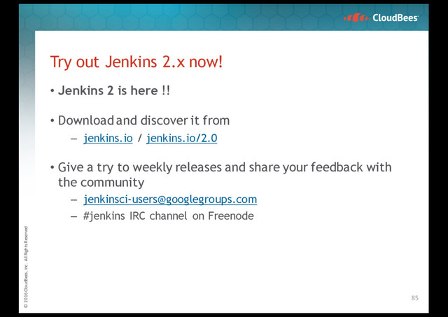 © 2016 CloudBees, Inc. All Rights Reserved
Try out Jenkins 2.x now!
• Jenkins 2 is here !!
• Downloadand discover it from
– jenkins.io / jenkins.io/2.0
• Give a try to weekly releases and share your feedback with
the community
– jenkinsci-users@googlegroups.com
– #jenkins IRC channel on Freenode
85
