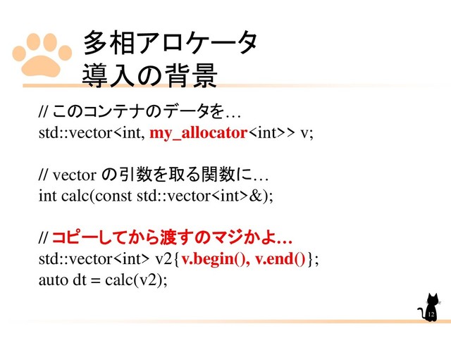 多相アロケータ
導入の背景
12
// このコンテナのデータを…
std::vector> v;
// vector の引数を取る関数に…
int calc(const std::vector&);
// コピーしてから渡すのマジかよ…
std::vector v2{v.begin(), v.end()};
auto dt = calc(v2);
