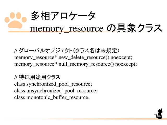 多相アロケータ
memory_resource の具象クラス
114
// グローバルオブジェクト（クラス名は未規定）
memory_resource* new_delete_resource() noexcept;
memory_resource* null_memory_resource() noexcept;
// 特殊用途用クラス
class synchronized_pool_resource;
class unsynchronized_pool_resource;
class monotonic_buffer_resource;
