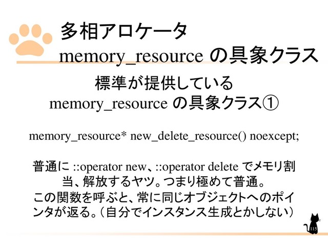 多相アロケータ
memory_resource の具象クラス
115
標準が提供している
memory_resource の具象クラス①
memory_resource* new_delete_resource() noexcept;
普通に ::operator new、::operator delete でメモリ割
当、解放するヤツ。つまり極めて普通。
この関数を呼ぶと、常に同じオブジェクトへのポイ
ンタが返る。（自分でインスタンス生成とかしない）
