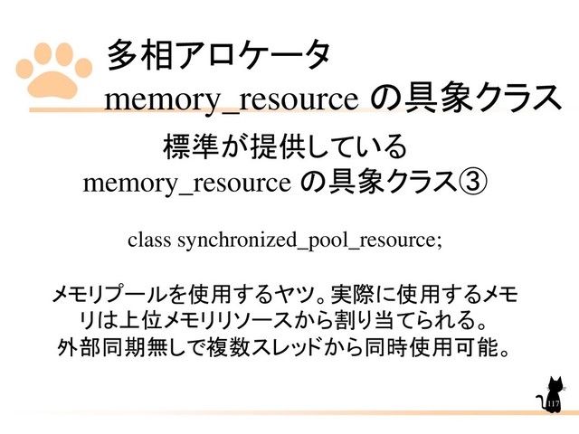 多相アロケータ
memory_resource の具象クラス
117
標準が提供している
memory_resource の具象クラス➂
class synchronized_pool_resource;
メモリプールを使用するヤツ。実際に使用するメモ
リは上位メモリリソースから割り当てられる。
外部同期無しで複数スレッドから同時使用可能。
