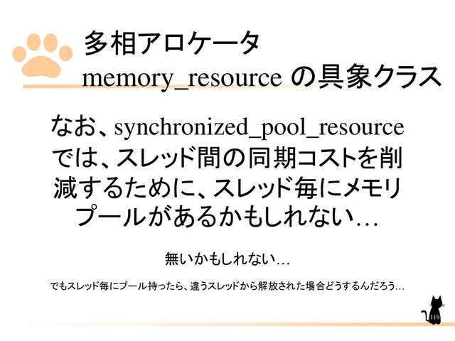 多相アロケータ
memory_resource の具象クラス
119
なお、synchronized_pool_resource
では、スレッド間の同期コストを削
減するために、スレッド毎にメモリ
プールがあるかもしれない…
無いかもしれない…
でもスレッド毎にプール持ったら、違うスレッドから解放された場合どうするんだろう…
