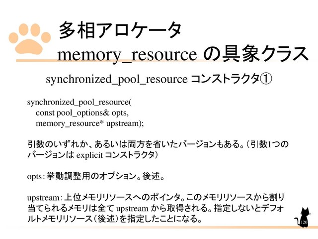 多相アロケータ
memory_resource の具象クラス
120
synchronized_pool_resource コンストラクタ①
synchronized_pool_resource(
const pool_options& opts,
memory_resource* upstream);
引数のいずれか、あるいは両方を省いたバージョンもある。（引数1つの
バージョンは explicit コンストラクタ）
opts：挙動調整用のオプション。後述。
upstream：上位メモリリソースへのポインタ。このメモリリソースから割り
当てられるメモリは全て upstream から取得される。指定しないとデフォ
ルトメモリリソース（後述）を指定したことになる。
