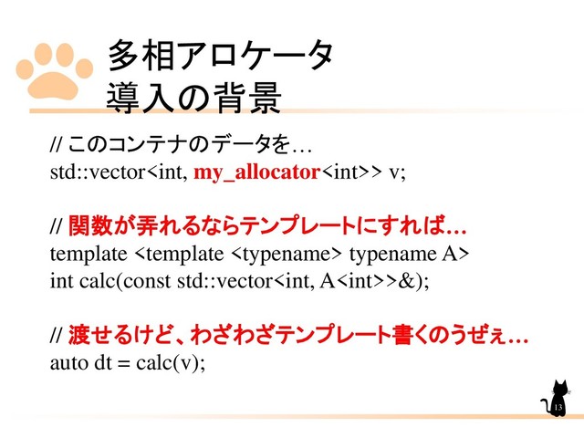 多相アロケータ
導入の背景
13
// このコンテナのデータを…
std::vector> v;
// 関数が弄れるならテンプレートにすれば…
template  typename A>
int calc(const std::vector>&);
// 渡せるけど、わざわざテンプレート書くのうぜぇ…
auto dt = calc(v);
