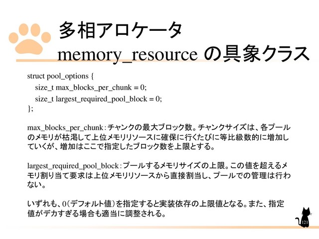多相アロケータ
memory_resource の具象クラス
121
struct pool_options {
size_t max_blocks_per_chunk = 0;
size_t largest_required_pool_block = 0;
};
max_blocks_per_chunk：チャンクの最大ブロック数。チャンクサイズは、各プール
のメモリが枯渇して上位メモリリソースに確保に行くたびに等比級数的に増加し
ていくが、増加はここで指定したブロック数を上限とする。
largest_required_pool_block：プールするメモリサイズの上限。この値を超えるメ
モリ割り当て要求は上位メモリリソースから直接割当し、プールでの管理は行わ
ない。
いずれも、0（デフォルト値）を指定すると実装依存の上限値となる。また、指定
値がデカすぎる場合も適当に調整される。
