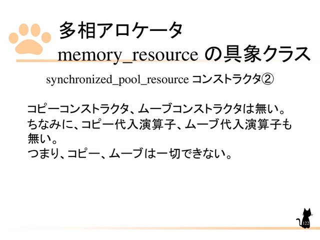 多相アロケータ
memory_resource の具象クラス
122
synchronized_pool_resource コンストラクタ②
コピーコンストラクタ、ムーブコンストラクタは無い。
ちなみに、コピー代入演算子、ムーブ代入演算子も
無い。
つまり、コピー、ムーブは一切できない。
