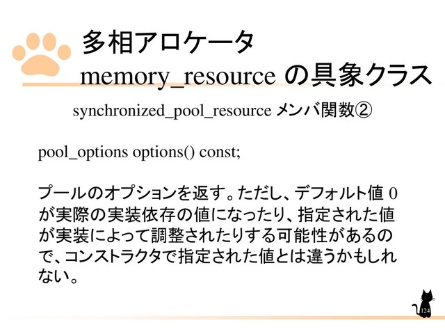 多相アロケータ
memory_resource の具象クラス
124
synchronized_pool_resource メンバ関数②
pool_options options() const;
プールのオプションを返す。ただし、デフォルト値 0
が実際の実装依存の値になったり、指定された値
が実装によって調整されたりする可能性があるの
で、コンストラクタで指定された値とは違うかもしれ
ない。
