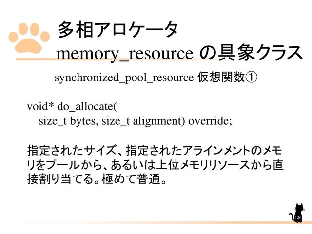 多相アロケータ
memory_resource の具象クラス
126
synchronized_pool_resource 仮想関数①
void* do_allocate(
size_t bytes, size_t alignment) override;
指定されたサイズ、指定されたアラインメントのメモ
リをプールから、あるいは上位メモリリソースから直
接割り当てる。極めて普通。
