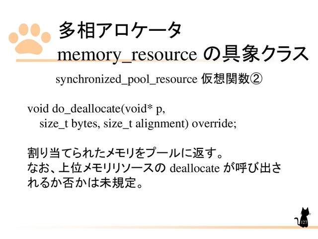 多相アロケータ
memory_resource の具象クラス
127
synchronized_pool_resource 仮想関数②
void do_deallocate(void* p,
size_t bytes, size_t alignment) override;
割り当てられたメモリをプールに返す。
なお、上位メモリリソースの deallocate が呼び出さ
れるか否かは未規定。
