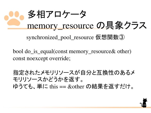 多相アロケータ
memory_resource の具象クラス
128
synchronized_pool_resource 仮想関数➂
bool do_is_equal(const memory_resource& other)
const noexcept override;
指定されたメモリリソースが自分と互換性のあるメ
モリリソースかどうかを返す。
ゆうても、単に this == &other の結果を返すだけ。
