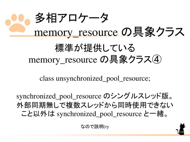 多相アロケータ
memory_resource の具象クラス
130
標準が提供している
memory_resource の具象クラス④
class unsynchronized_pool_resource;
synchronized_pool_resource のシングルスレッド版。
外部同期無しで複数スレッドから同時使用できない
こと以外は synchronized_pool_resource と一緒。
なので説明(ry
