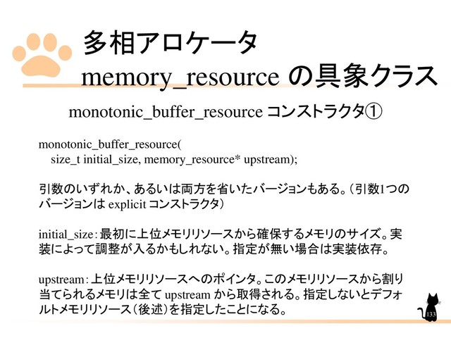 多相アロケータ
memory_resource の具象クラス
133
monotonic_buffer_resource コンストラクタ①
monotonic_buffer_resource(
size_t initial_size, memory_resource* upstream);
引数のいずれか、あるいは両方を省いたバージョンもある。（引数1つの
バージョンは explicit コンストラクタ）
initial_size：最初に上位メモリリソースから確保するメモリのサイズ。実
装によって調整が入るかもしれない。指定が無い場合は実装依存。
upstream：上位メモリリソースへのポインタ。このメモリリソースから割り
当てられるメモリは全て upstream から取得される。指定しないとデフォ
ルトメモリリソース（後述）を指定したことになる。
