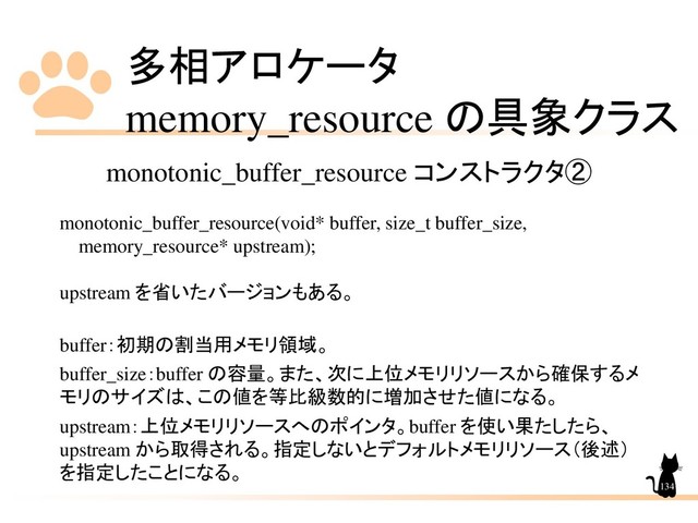多相アロケータ
memory_resource の具象クラス
134
monotonic_buffer_resource コンストラクタ②
monotonic_buffer_resource(void* buffer, size_t buffer_size,
memory_resource* upstream);
upstream を省いたバージョンもある。
buffer：初期の割当用メモリ領域。
buffer_size：buffer の容量。また、次に上位メモリリソースから確保するメ
モリのサイズは、この値を等比級数的に増加させた値になる。
upstream：上位メモリリソースへのポインタ。buffer を使い果たしたら、
upstream から取得される。指定しないとデフォルトメモリリソース（後述）
を指定したことになる。
