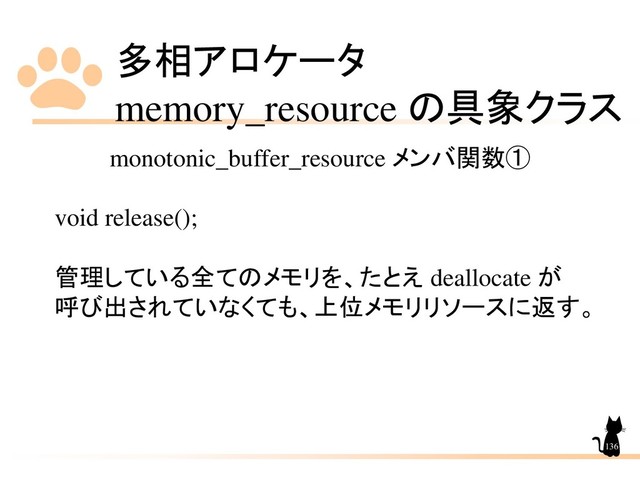 多相アロケータ
memory_resource の具象クラス
136
monotonic_buffer_resource メンバ関数①
void release();
管理している全てのメモリを、たとえ deallocate が
呼び出されていなくても、上位メモリリソースに返す。
