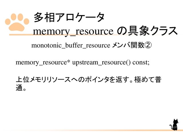 多相アロケータ
memory_resource の具象クラス
137
monotonic_buffer_resource メンバ関数②
memory_resource* upstream_resource() const;
上位メモリリソースへのポインタを返す。極めて普
通。
