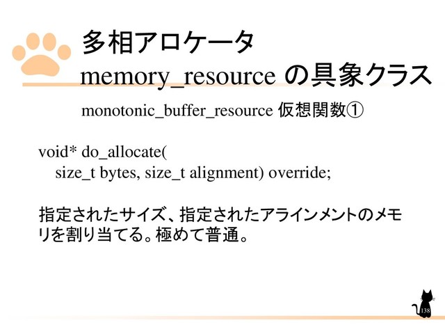 多相アロケータ
memory_resource の具象クラス
138
monotonic_buffer_resource 仮想関数①
void* do_allocate(
size_t bytes, size_t alignment) override;
指定されたサイズ、指定されたアラインメントのメモ
リを割り当てる。極めて普通。
