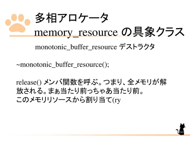 多相アロケータ
memory_resource の具象クラス
141
monotonic_buffer_resource デストラクタ
~monotonic_buffer_resource();
release() メンバ関数を呼ぶ。つまり、全メモリが解
放される。まぁ当たり前っちゃあ当たり前。
このメモリリソースから割り当て(ry
