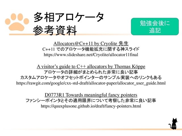 多相アロケータ
参考資料
153
Allocators@C++11 by Cryolite 先生
C++11 でのアロケータ機能拡充に関する神スライド
https://www.slideshare.net/Cryolite/allocator11final
A visitor’s guide to C++ allocators by Thomas Köppe
アロケータの詳細がまとめられた非常に良い記事
カスタムアロケータやオフセットポインターのサンプル実装へのリンクもある
https://rawgit.com/google/cxx-std-draft/allocator-paper/allocator_user_guide.html
D0773R1 Towards meaningful fancy pointers
ファンシーポインタとその適用限界について考察した非常に良い記事
https://quuxplusone.github.io/draft/fancy-pointers.html
勉強会後に
追記

