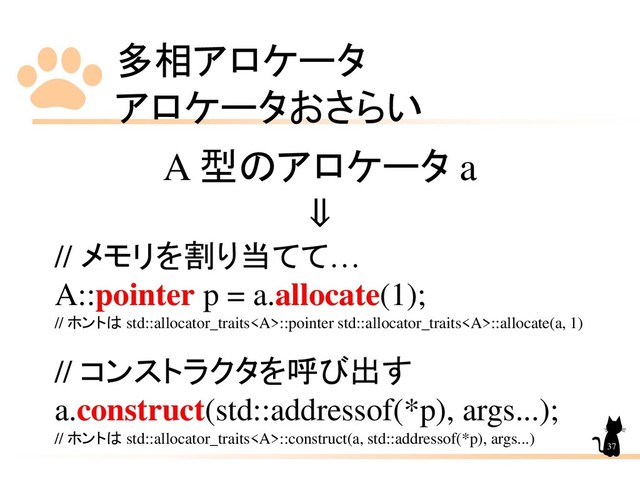 多相アロケータ
アロケータおさらい
37
A 型のアロケータ a
⇓
// メモリを割り当てて…
A::pointer p = a.allocate(1);
// ホントは std::allocator_traits<a>::pointer std::allocator_traits</a><a>::allocate(a, 1)
// コンストラクタを呼び出す
a.construct(std::addressof(*p), args...);
// ホントは std::allocator_traits</a><a>::construct(a, std::addressof(*p), args...)
</a>