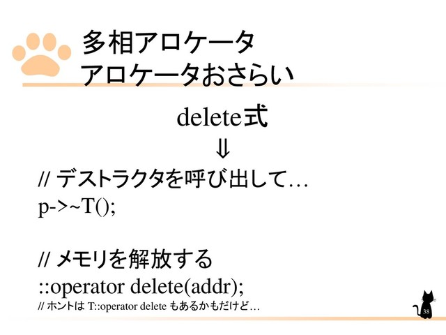 多相アロケータ
アロケータおさらい
38
delete式
⇓
// デストラクタを呼び出して…
p->~T();
// メモリを解放する
::operator delete(addr);
// ホントは T::operator delete もあるかもだけど…
