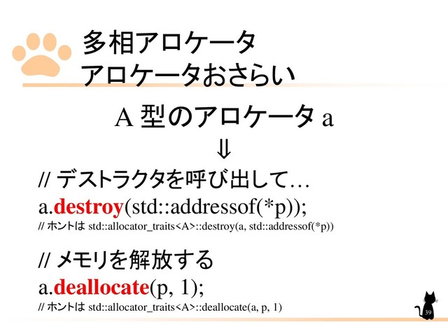 多相アロケータ
アロケータおさらい
39
A 型のアロケータ a
⇓
// デストラクタを呼び出して…
a.destroy(std::addressof(*p));
// ホントは std::allocator_traits<a>::destroy(a, std::addressof(*p))
// メモリを解放する
a.deallocate(p, 1);
// ホントは std::allocator_traits</a><a>::deallocate(a, p, 1)
</a>