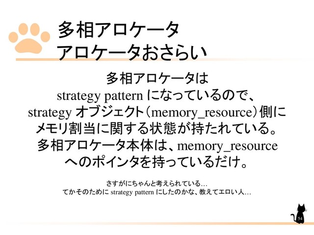 多相アロケータ
アロケータおさらい
54
多相アロケータは
strategy pattern になっているので、
strategy オブジェクト（memory_resource）側に
メモリ割当に関する状態が持たれている。
多相アロケータ本体は、memory_resource
へのポインタを持っているだけ。
さすがにちゃんと考えられている…
てかそのために strategy pattern にしたのかな、教えてエロい人…
