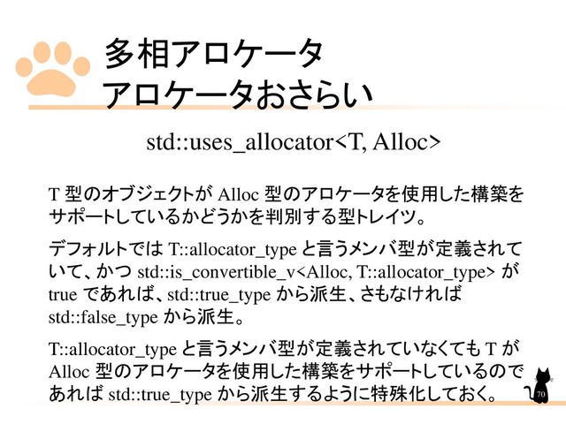 多相アロケータ
アロケータおさらい
70
std::uses_allocator
T 型のオブジェクトが Alloc 型のアロケータを使用した構築を
サポートしているかどうかを判別する型トレイツ。
デフォルトでは T::allocator_type と言うメンバ型が定義されて
いて、かつ std::is_convertible_v が
true であれば、std::true_type から派生、さもなければ
std::false_type から派生。
T::allocator_type と言うメンバ型が定義されていなくても T が
Alloc 型のアロケータを使用した構築をサポートしているので
あれば std::true_type から派生するように特殊化しておく。
