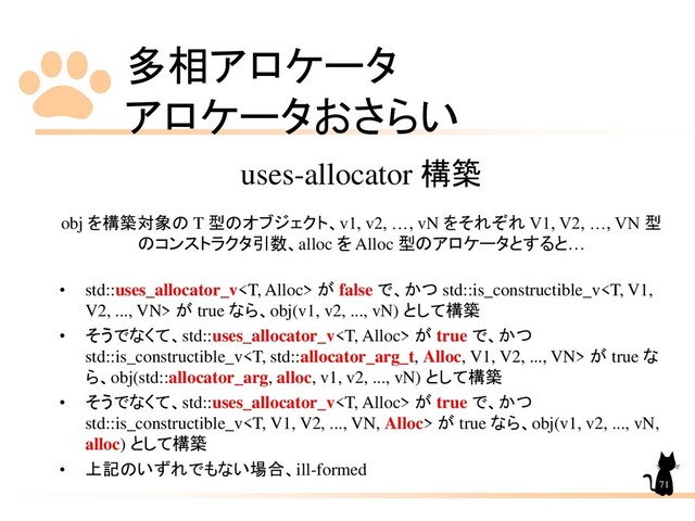 多相アロケータ
アロケータおさらい
71
uses-allocator 構築
obj を構築対象の T 型のオブジェクト、v1, v2, …, vN をそれぞれ V1, V2, …, VN 型
のコンストラクタ引数、alloc を Alloc 型のアロケータとすると…
• std::uses_allocator_v が false で、かつ std::is_constructible_v が true なら、obj(v1, v2, ..., vN) として構築
• そうでなくて、std::uses_allocator_v が true で、かつ
std::is_constructible_v が true な
ら、obj(std::allocator_arg, alloc, v1, v2, ..., vN) として構築
• そうでなくて、std::uses_allocator_v が true で、かつ
std::is_constructible_v が true なら、obj(v1, v2, ..., vN,
alloc) として構築
• 上記のいずれでもない場合、ill-formed
