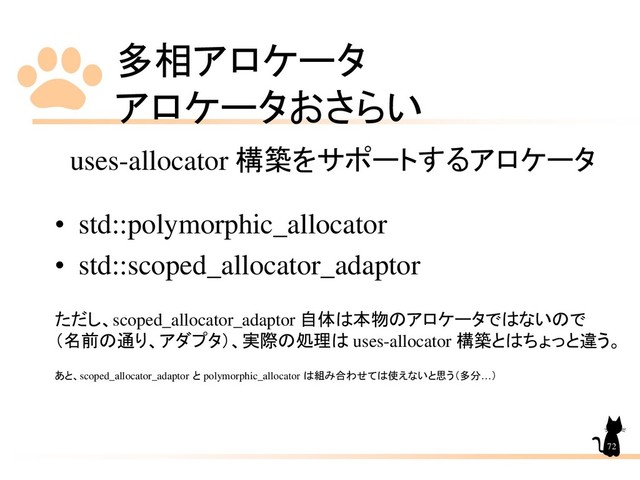 多相アロケータ
アロケータおさらい
72
uses-allocator 構築をサポートするアロケータ
• std::polymorphic_allocator
• std::scoped_allocator_adaptor
ただし、scoped_allocator_adaptor 自体は本物のアロケータではないので
（名前の通り、アダプタ）、実際の処理は uses-allocator 構築とはちょっと違う。
あと、scoped_allocator_adaptor と polymorphic_allocator は組み合わせては使えないと思う（多分…）
