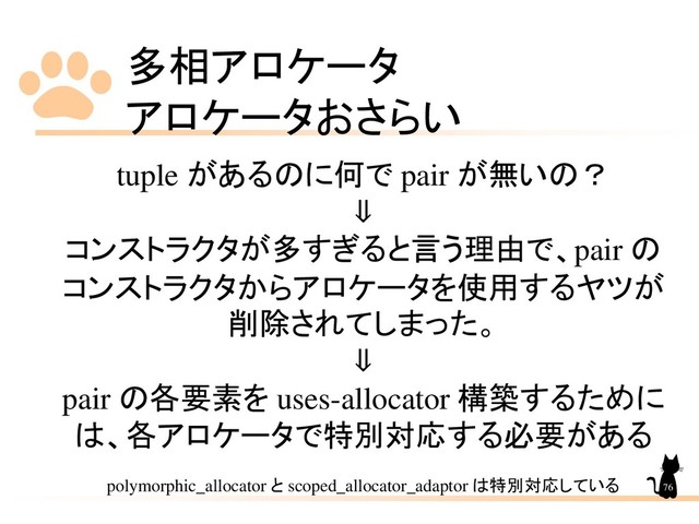 多相アロケータ
アロケータおさらい
76
tuple があるのに何で pair が無いの？
⇓
コンストラクタが多すぎると言う理由で、pair の
コンストラクタからアロケータを使用するヤツが
削除されてしまった。
⇓
pair の各要素を uses-allocator 構築するために
は、各アロケータで特別対応する必要がある
polymorphic_allocator と scoped_allocator_adaptor は特別対応している
