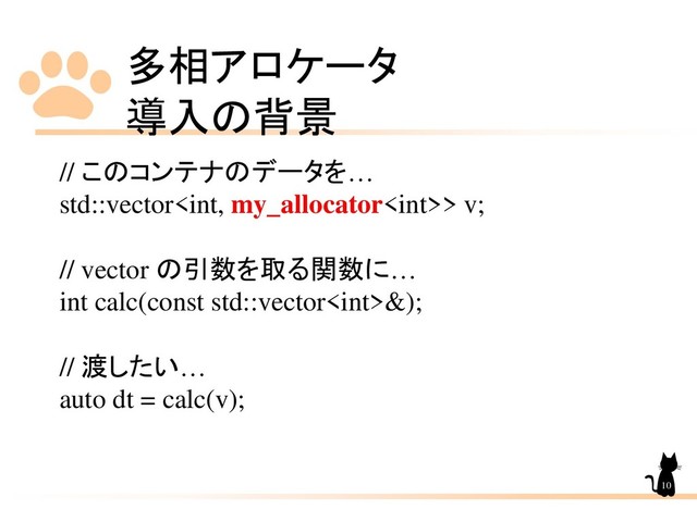 多相アロケータ
導入の背景
10
// このコンテナのデータを…
std::vector> v;
// vector の引数を取る関数に…
int calc(const std::vector&);
// 渡したい…
auto dt = calc(v);
