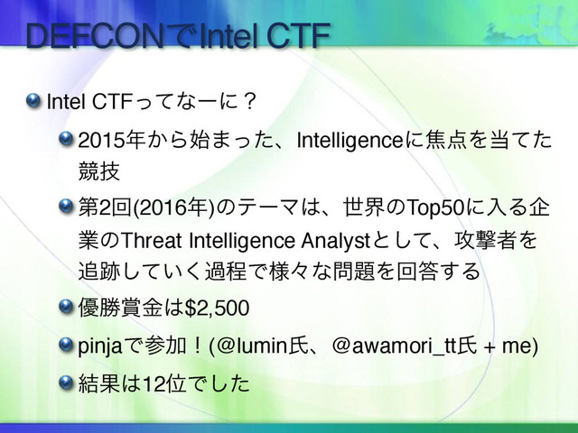 DEFCONͰIntel CTF
Intel CTFͬͯͳʔʹʁ
2015೥͔Β࢝·ͬͨɺIntelligenceʹয఺Λ౰ͯͨ
ڝٕ
ୈ2ճ(2016೥)ͷςʔϚ͸ɺੈքͷTop50ʹೖΔا
ۀͷThreat Intelligence Analystͱͯ͠ɺ߈ܸऀΛ
௥੻͍ͯ͘͠աఔͰ༷ʑͳ໰୊Λճ౴͢Δ
༏উ৆ۚ͸$2,500
pinjaͰࢀՃʂ(@luminࢯɺ@awamori_ttࢯ + me)
݁Ռ͸12ҐͰͨ͠
