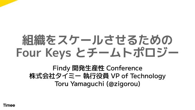 組織をスケールさせるための
Four Keys とチームトポロジー
Findy 開発生産性 Conference
株式会社タイミー 執行役員 VP of Technology
Toru Yamaguchi (@zigorou)
