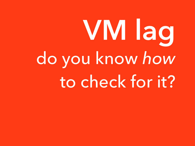 do you know how
to check for it?
VM lag
