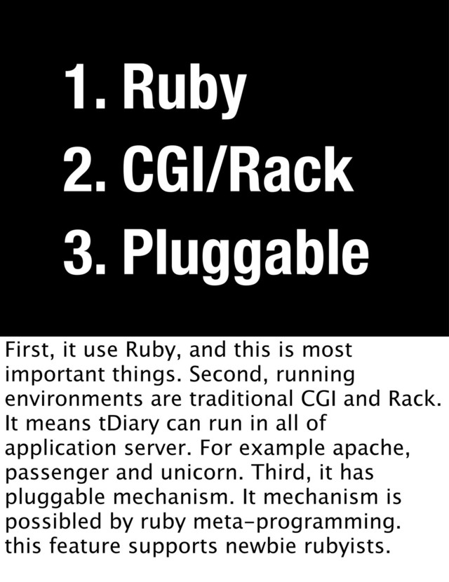 3. Pluggable
2. CGI/Rack
1. Ruby
First, it use Ruby, and this is most
important things. Second, running
environments are traditional CGI and Rack.
It means tDiary can run in all of
application server. For example apache,
passenger and unicorn. Third, it has
pluggable mechanism. It mechanism is
possibled by ruby meta-programming.
this feature supports newbie rubyists.
