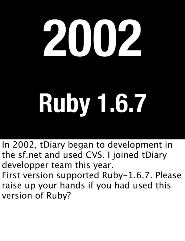 Ruby 1.6.7
2002
In 2002, tDiary began to development in
the sf.net and used CVS. I joined tDiary
developper team this year.
First version supported Ruby-1.6.7. Please
raise up your hands if you had used this
version of Ruby?
